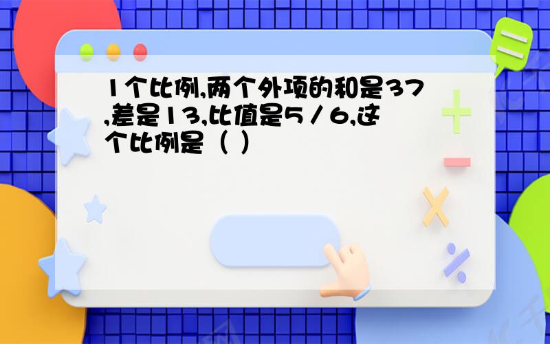 1个比例,两个外项的和是37,差是13,比值是5／6,这个比例是（ ）