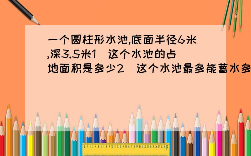 一个圆柱形水池,底面半径6米,深3.5米1）这个水池的占地面积是多少2）这个水池最多能蓄水多少吨?（1立方米水重1吨）3）在水池内的地面和四周涂一层水泥,涂水泥的面积是多少平方米?