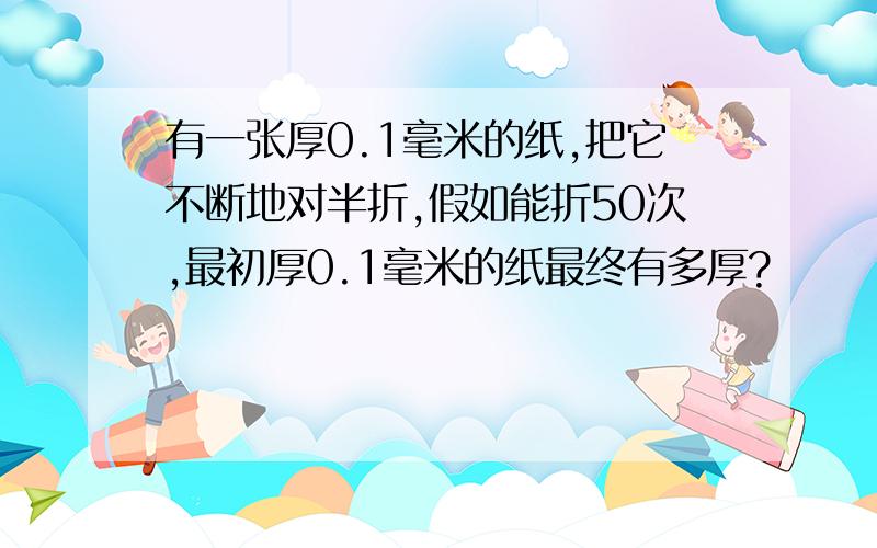 有一张厚0.1毫米的纸,把它不断地对半折,假如能折50次,最初厚0.1毫米的纸最终有多厚?