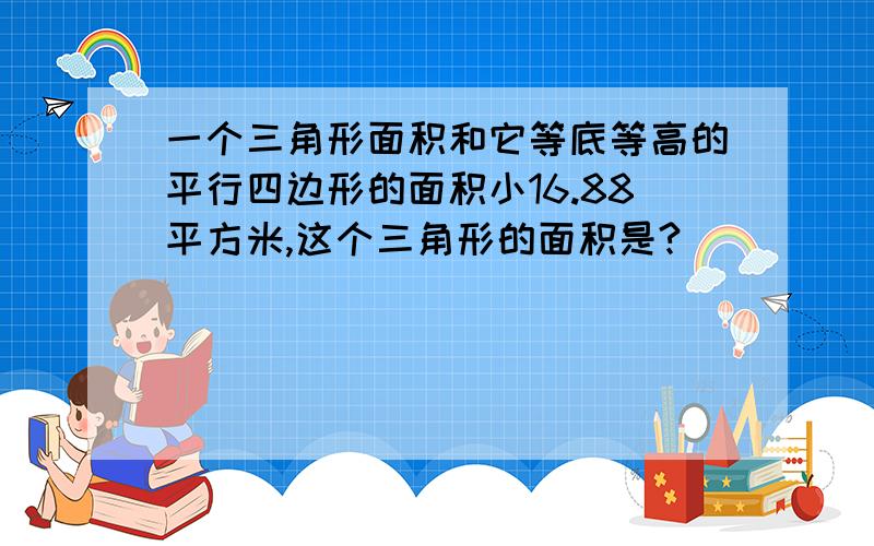 一个三角形面积和它等底等高的平行四边形的面积小16.88平方米,这个三角形的面积是?