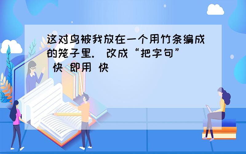 这对鸟被我放在一个用竹条编成的笼子里.（改成“把字句”） 快 即用 快