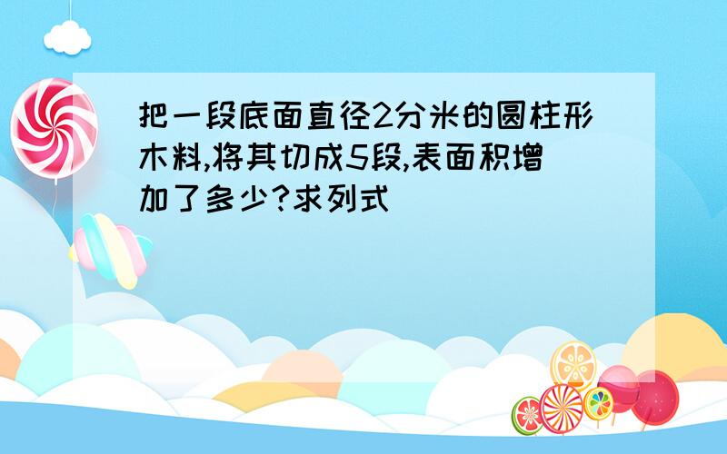 把一段底面直径2分米的圆柱形木料,将其切成5段,表面积增加了多少?求列式