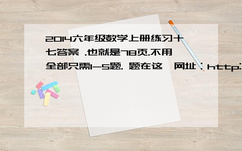 2014六年级数学上册练习十七答案 .也就是78页.不用全部只需1-5题. 题在这,网址：http://wenku.baidu.com/link?url=6PlmEiFmA6Zzwvt0LiYbdL3FaVTN4WllmQxtblmCN_I-o9DWYJtzM3Ho-XPQYisVJxTq1Zo4rW8Qe2Q79vVYClEOQMAL1uL6sqgGdOEnqD3.好