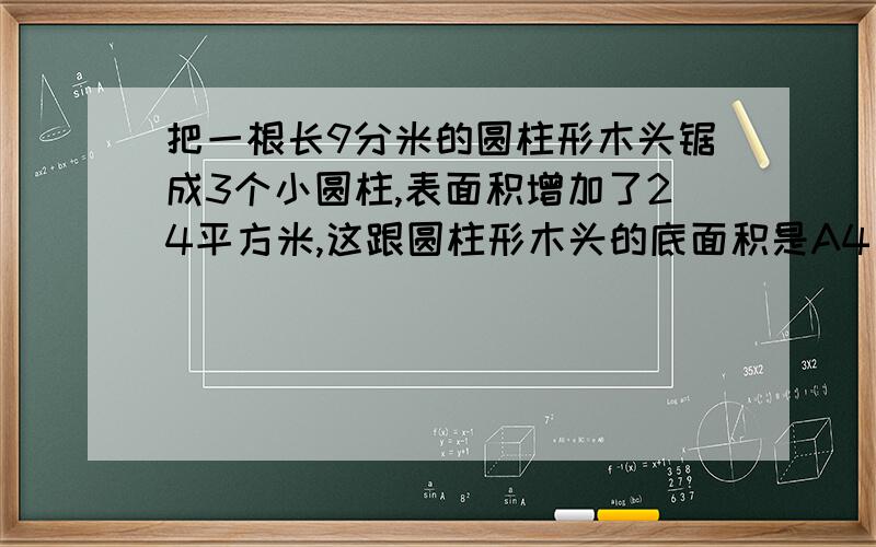 把一根长9分米的圆柱形木头锯成3个小圆柱,表面积增加了24平方米,这跟圆柱形木头的底面积是A4 B6 C8 D12