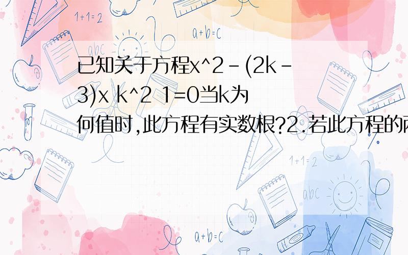 已知关于方程x^2-(2k-3)x k^2 1=0当k为何值时,此方程有实数根?2.若此方程的两实数根x1,x2满足（x1+x2)^2=2求k的值