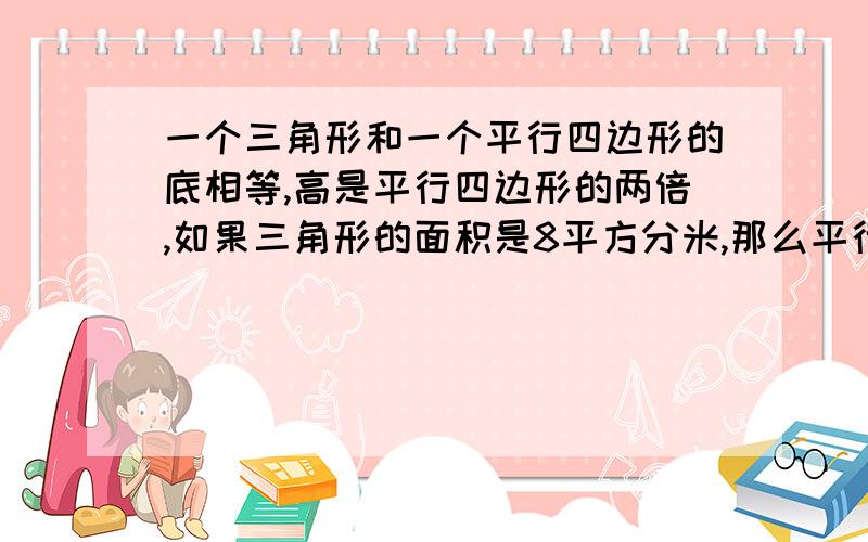 一个三角形和一个平行四边形的底相等,高是平行四边形的两倍,如果三角形的面积是8平方分米,那么平行四边形的面积是（ ）平方分米；一个三角形和一个平行四边形的底和面积都相等,三角