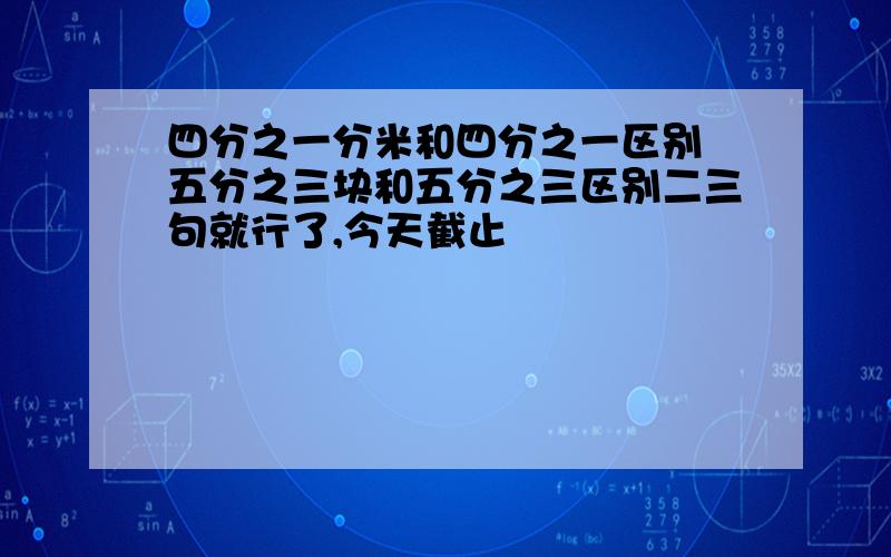 四分之一分米和四分之一区别 五分之三块和五分之三区别二三句就行了,今天截止