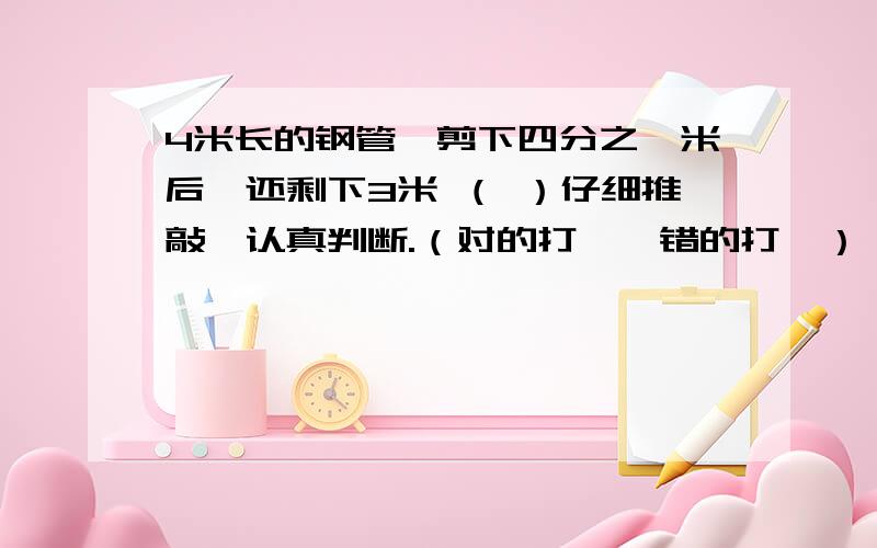 4米长的钢管,剪下四分之一米后,还剩下3米 （ ）仔细推敲,认真判断.（对的打√,错的打×）（1）4米长的钢管,剪下四分之一米后,还剩下3米 （ ）（2）20千克减少十分之一后再增加十分之一,结