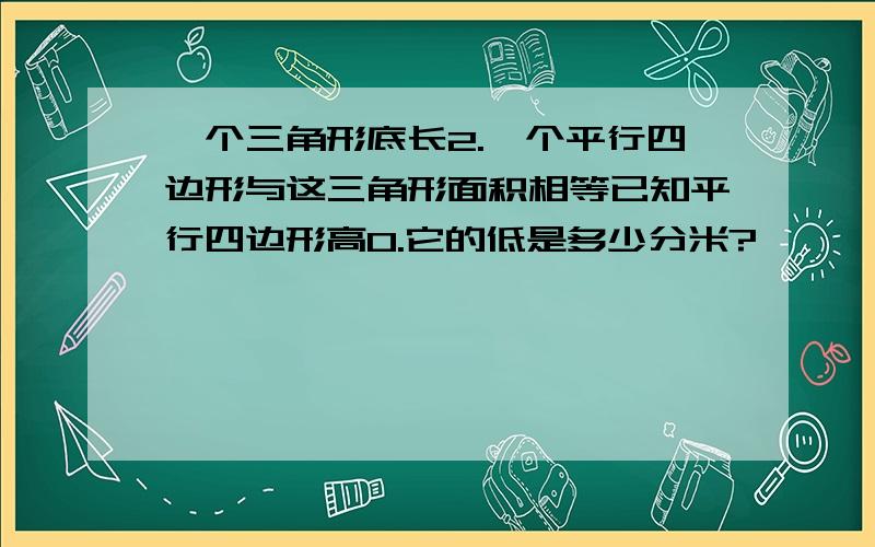 一个三角形底长2.一个平行四边形与这三角形面积相等已知平行四边形高0.它的低是多少分米?