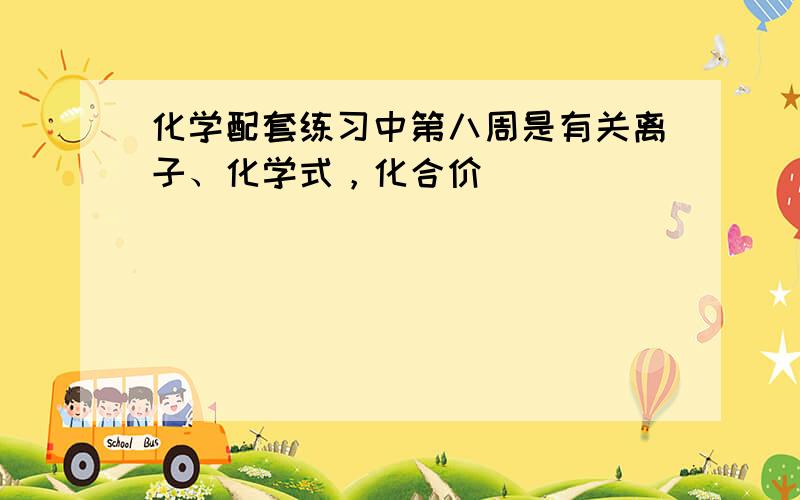 化学配套练习中第八周是有关离子、化学式，化合价