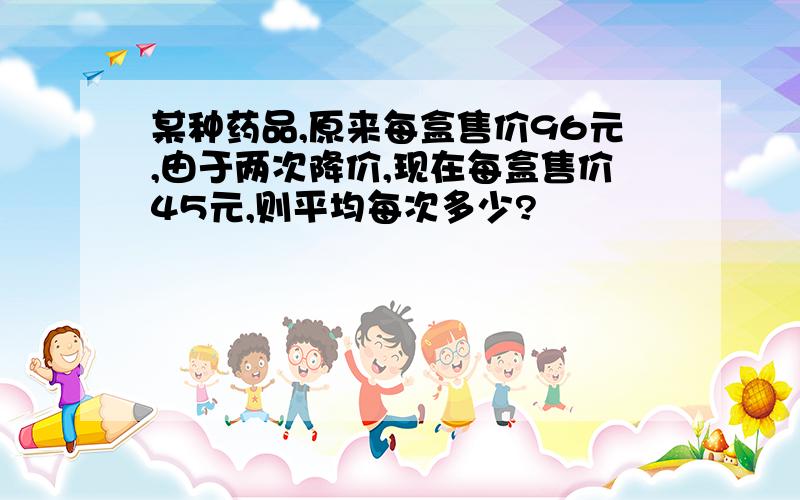 某种药品,原来每盒售价96元,由于两次降价,现在每盒售价45元,则平均每次多少?