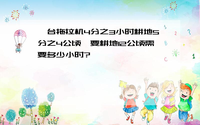 一台拖拉机4分之3小时耕地5分之4公顷,要耕地12公顷需要多少小时?