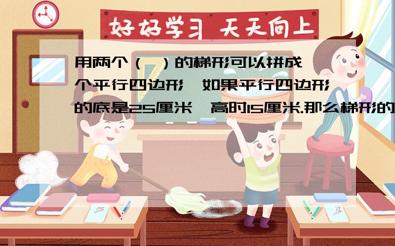 用两个（ ）的梯形可以拼成一个平行四边形,如果平行四边形的底是25厘米,高时15厘米.那么梯形的上底和下底的和是（ ）厘米