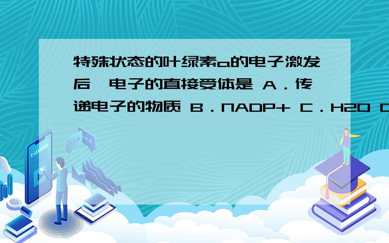 特殊状态的叶绿素a的电子激发后,电子的直接受体是 A．传递电子的物质 B．NADP+ C．H2O D．NADPH