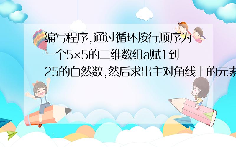 编写程序,通过循环按行顺序为一个5×5的二维数组a赋1到25的自然数,然后求出主对角线上的元素之和.求大神编写C程序,通过循环按行顺序为一个5×5的二维数组a赋1到25的自然数,然后求出主对角