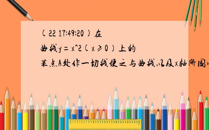 (22 17:49:20)在曲线y=x^2(x≥0）上的某点A处作一切线使之与曲线以及x轴所围成的面积为1/12,试求：切点A的坐标以及切线方程.