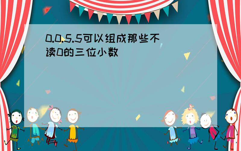 0.0.5.5可以组成那些不读0的三位小数