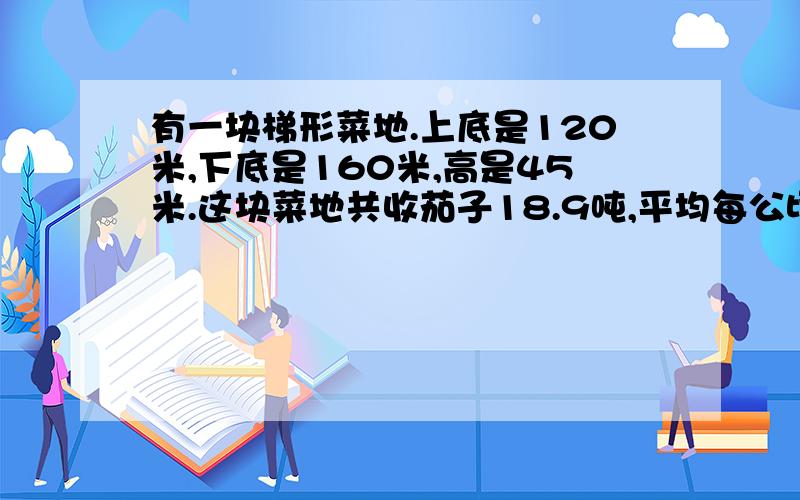 有一块梯形菜地.上底是120米,下底是160米,高是45米.这块菜地共收茄子18.9吨,平均每公顷收茄子多少吨?