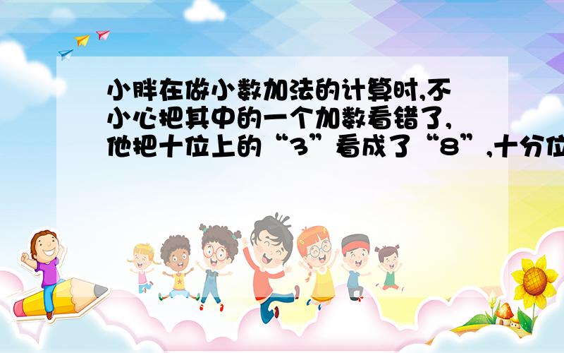 小胖在做小数加法的计算时,不小心把其中的一个加数看错了,他把十位上的“3”看成了“8”,十分位上的“9”看成“6”,这样结果为93.2,