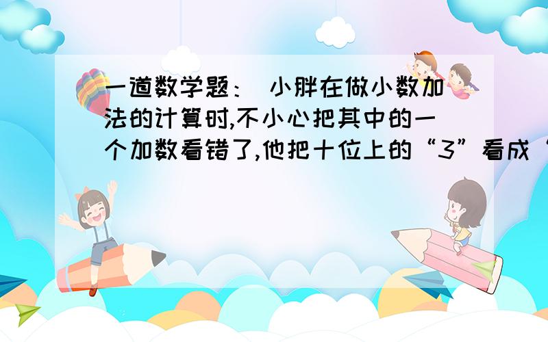 一道数学题： 小胖在做小数加法的计算时,不小心把其中的一个加数看错了,他把十位上的“3”看成“8”,一道数学题：小胖在做小数加法的计算时,不小心把其中的一个加数看错了,他把十位