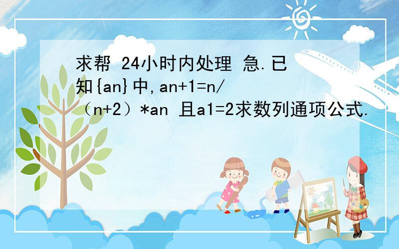 求帮 24小时内处理 急.已知{an}中,an+1=n/（n+2）*an 且a1=2求数列通项公式.