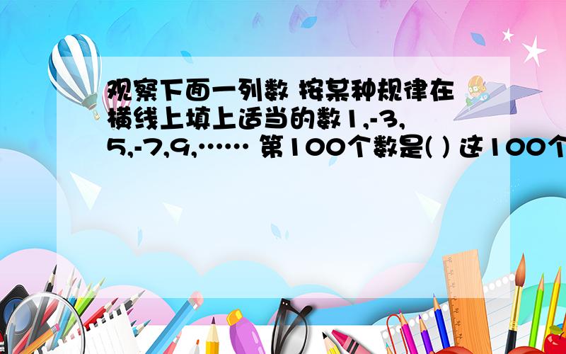 观察下面一列数 按某种规律在横线上填上适当的数1,-3,5,-7,9,…… 第100个数是( ) 这100个数的和是（ ）