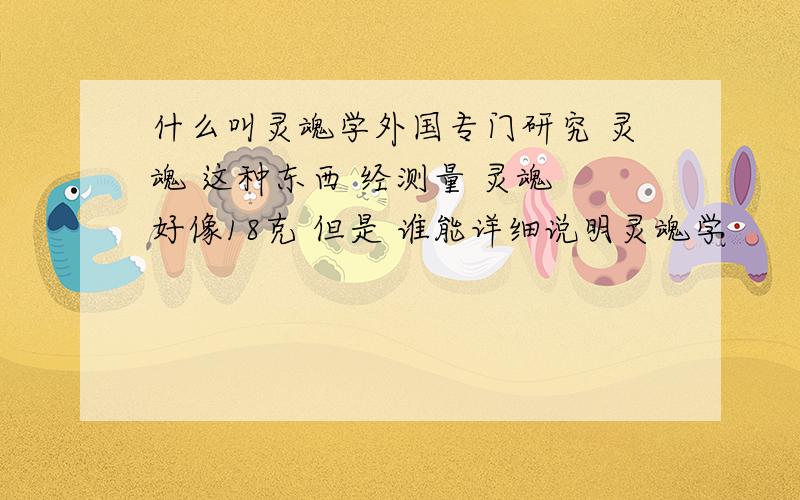 什么叫灵魂学外国专门研究 灵魂 这种东西 经测量 灵魂 好像18克 但是 谁能详细说明灵魂学