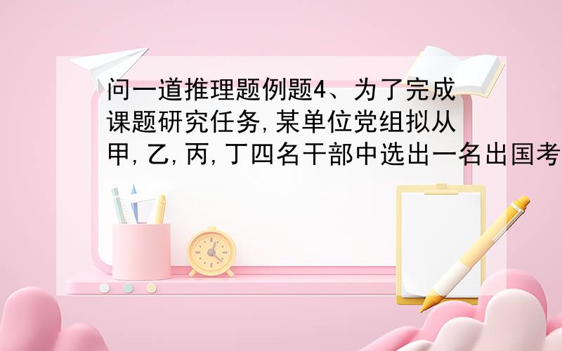 问一道推理题例题4、为了完成课题研究任务,某单位党组拟从甲,乙,丙,丁四名干部中选出一名出国考察.在未公布派选人员名单时,甲讲：“最有可能是我而其他人不可能被选中.”乙讲：“被