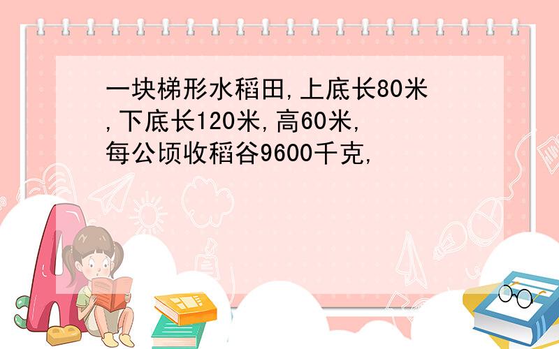 一块梯形水稻田,上底长80米,下底长120米,高60米,每公顷收稻谷9600千克,