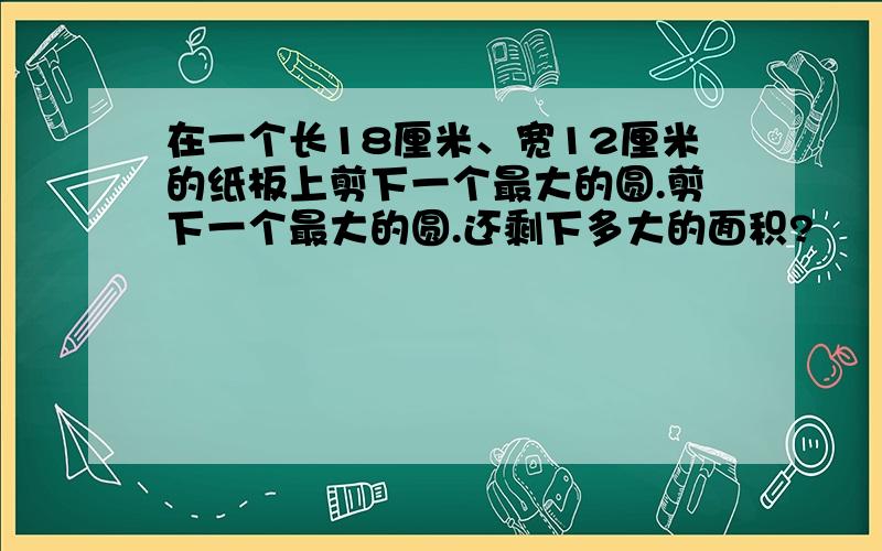 在一个长18厘米、宽12厘米的纸板上剪下一个最大的圆.剪下一个最大的圆.还剩下多大的面积?