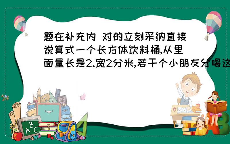 题在补充内 对的立刻采纳直接说算式一个长方体饮料桶,从里面量长是2.宽2分米,若干个小朋友分喝这桶饮料,平均每个小朋友正好喝三杯,杯子的容积是250ml,喝饮料的有几个小朋友?