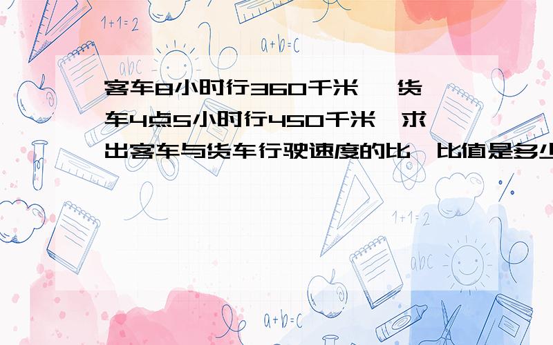 客车8小时行360千米 ,货车4点5小时行450千米,求出客车与货车行驶速度的比,比值是多少