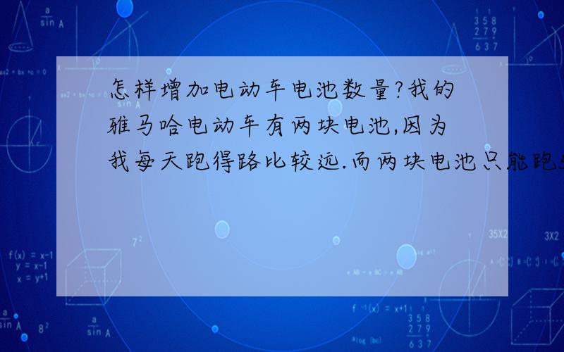 怎样增加电动车电池数量?我的雅马哈电动车有两块电池,因为我每天跑得路比较远.而两块电池只能跑50公里左右!我看了一下车还有空间增加电池.但是不知道能不能接在一起.目的是增加电容