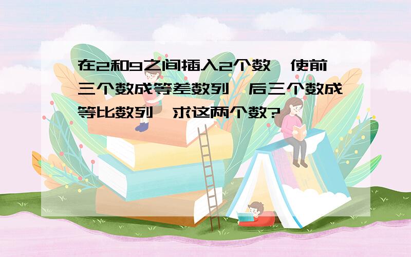 在2和9之间插入2个数,使前三个数成等差数列,后三个数成等比数列,求这两个数?