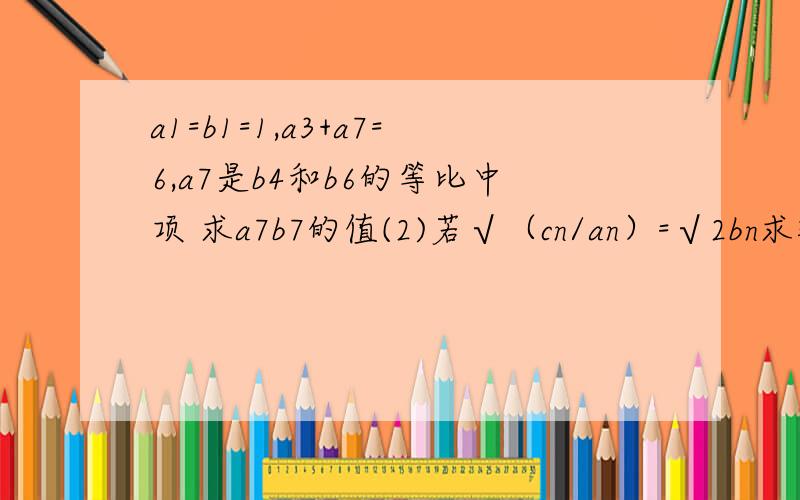 a1=b1=1,a3+a7=6,a7是b4和b6的等比中项 求a7b7的值(2)若√（cn/an）=√2bn求数列cn的前n项和Tn