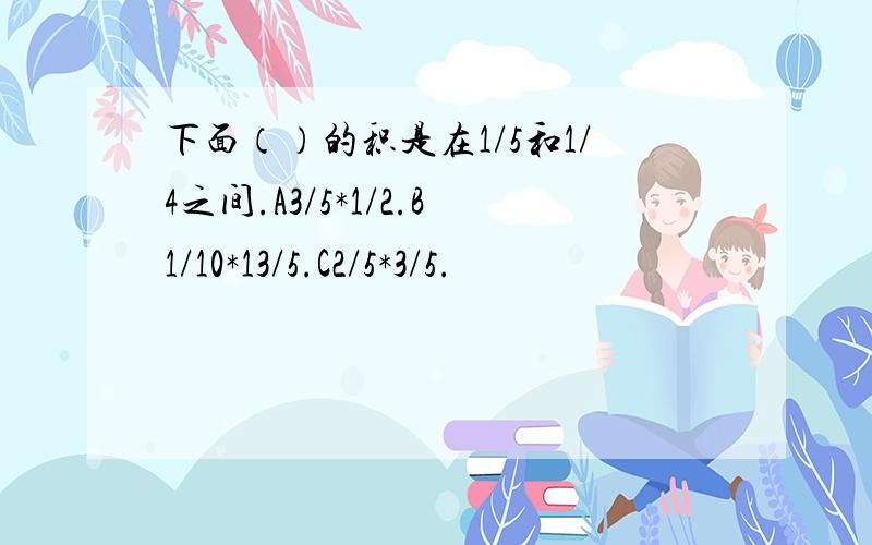 下面（）的积是在1/5和1/4之间.A3/5*1/2.B1/10*13/5.C2/5*3/5.