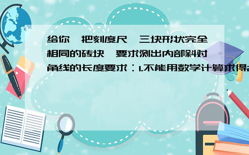 给你一把刻度尺,三块形状完全相同的砖块,要求测出内部斜对角线的长度要求：1.不能用数学计算求得2.不能借助其他仪器3.必须一次性测得较准确结果4.最好用三种办法测量