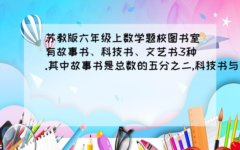 苏教版六年级上数学题校图书室有故事书、科技书、文艺书3种.其中故事书是总数的五分之二,科技书与故事书的比为7:8,已知故事书比文艺书多144本,三种书各有多少本?