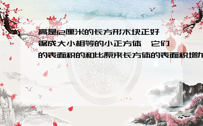 高是12厘米的长方形木块正好锯成大小相等的小正方体,它们的表面积的和比原来长方体的表面积增加多少?