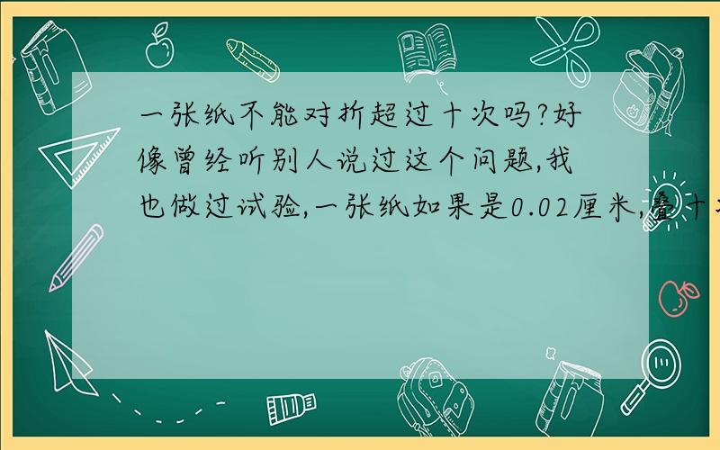 一张纸不能对折超过十次吗?好像曾经听别人说过这个问题,我也做过试验,一张纸如果是0.02厘米,叠十次就是5厘米多.如果有,是我这样算的吗?