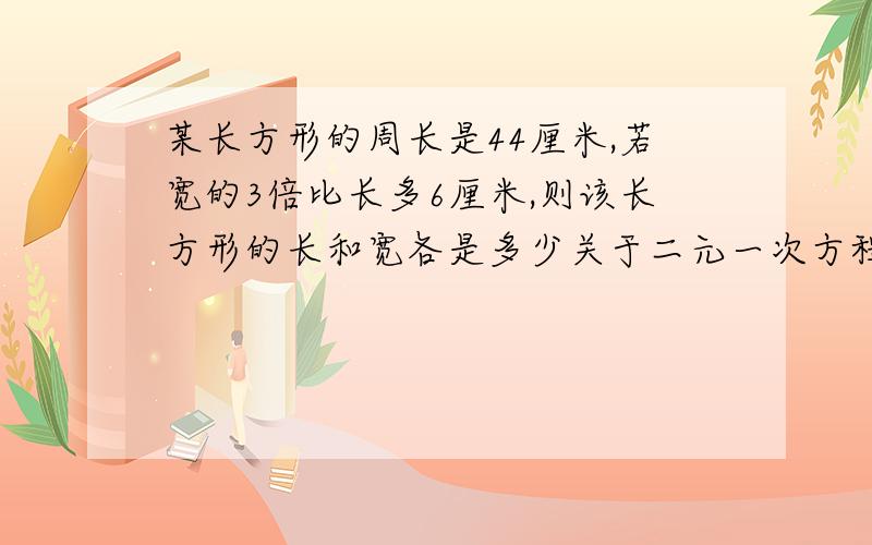 某长方形的周长是44厘米,若宽的3倍比长多6厘米,则该长方形的长和宽各是多少关于二元一次方程组,