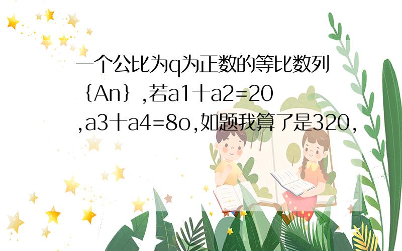 一个公比为q为正数的等比数列｛An｝,若a1十a2=20,a3十a4=8o,如题我算了是320，