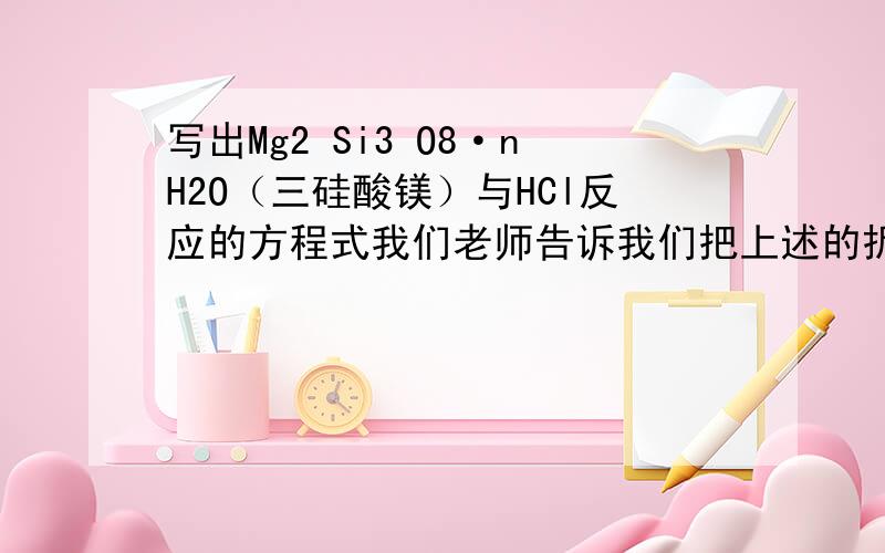 写出Mg2 Si3 O8·nH2O（三硅酸镁）与HCl反应的方程式我们老师告诉我们把上述的拆成2MgO·3SiO2·nH2O,然后氧化镁与盐酸反应写出方程式再进行拼加,请问为什么要这么写?Mg2 Si3 O8·nH2O的化学性质怎么