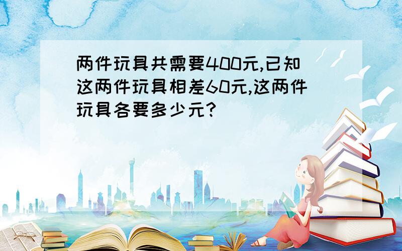 两件玩具共需要400元,已知这两件玩具相差60元,这两件玩具各要多少元?