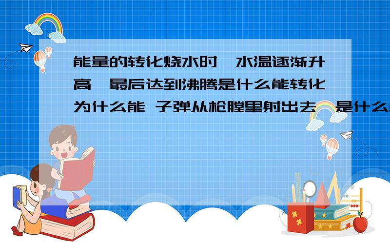 能量的转化烧水时,水温逐渐升高,最后达到沸腾是什么能转化为什么能 子弹从枪膛里射出去,是什么能转化为什么能 晒太阳感觉暖和是什么转移成什么