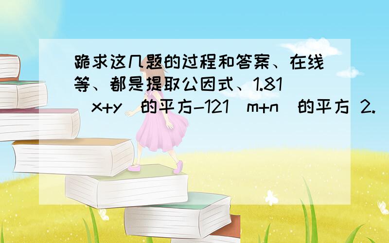 跪求这几题的过程和答案、在线等、都是提取公因式、1.81（x+y）的平方-121（m+n）的平方 2.（x平方+y平方）的平方-x平方y平方 3.（2m-n）的平方-（3m+2n）的平方