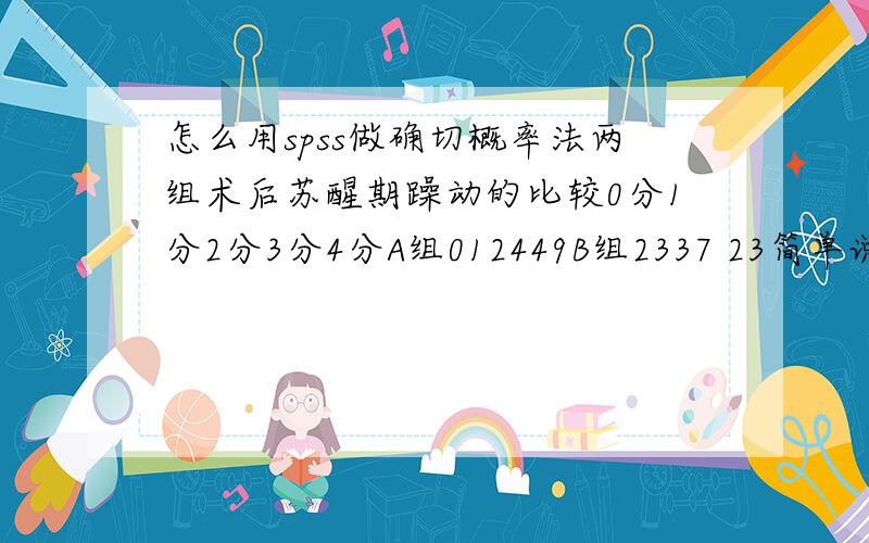 怎么用spss做确切概率法两组术后苏醒期躁动的比较0分1分2分3分4分A组012449B组2337 23简单说明下表：A、B两组每组各20例患者,4分及5分代表术后躁动.A组0、1、2、4、4、9分别代表有0、1、2、4、4