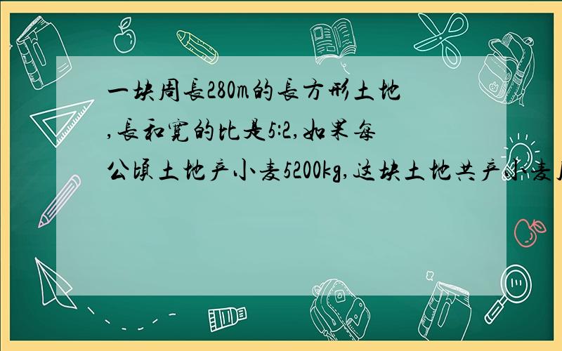 一块周长280m的长方形土地,长和宽的比是5:2,如果每公顷土地产小麦5200kg,这块土地共产小麦几kg?