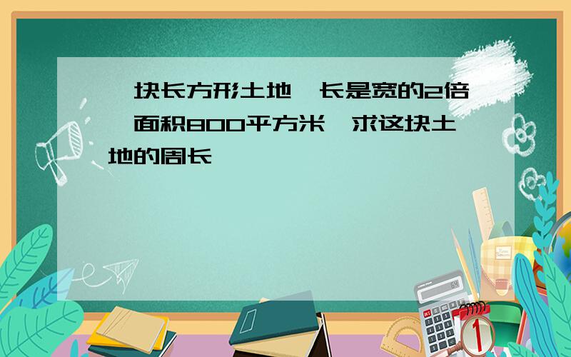 一块长方形土地,长是宽的2倍,面积800平方米,求这块土地的周长