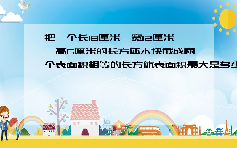 把一个长18厘米,宽12厘米,高6厘米的长方体木块截成两个表面积相等的长方体表面积最大是多少